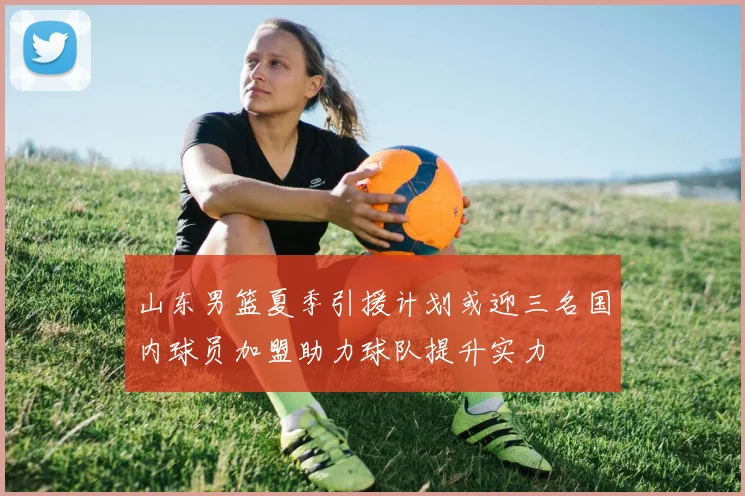 山东男篮夏季引援计划或迎三名国内球员加盟助力球队提升实力