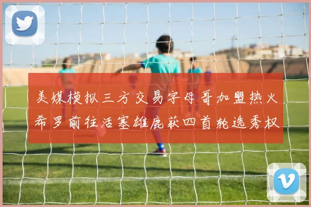 美媒模拟三方交易字母哥加盟热火希罗前往活塞雄鹿获四首轮选秀权与两次互换权
