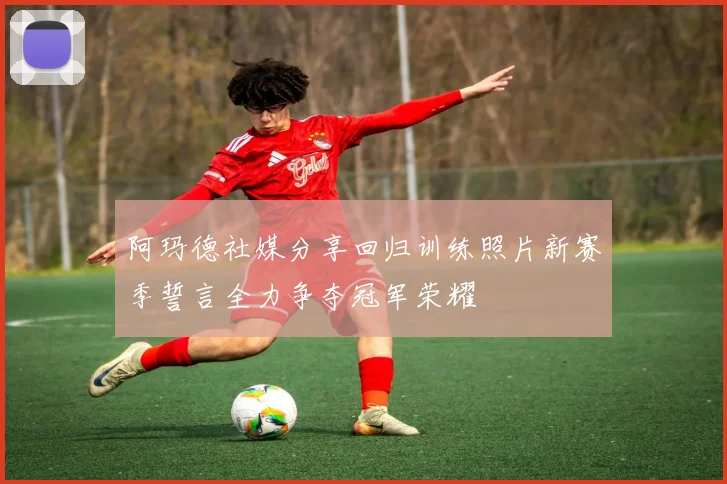 阿玛德社媒分享回归训练照片新赛季誓言全力争夺冠军荣耀