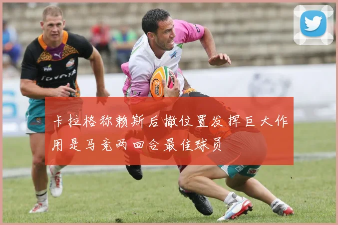 卡拉格称赖斯后撤位置发挥巨大作用是马竞两回合最佳球员
