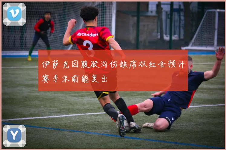 伊萨克因腹股沟伤缺席双红会预计赛季末前能复出