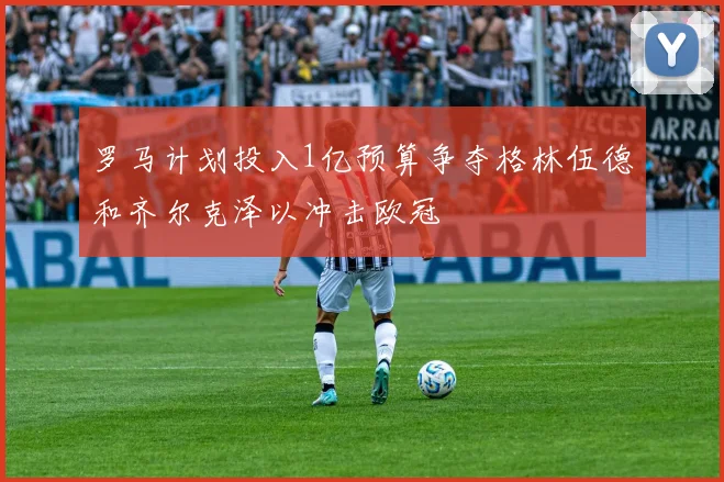 罗马计划投入1亿预算争夺格林伍德和齐尔克泽以冲击欧冠