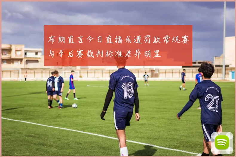 布朗直言今日直播或遭罚款常规赛与季后赛裁判标准差异明显