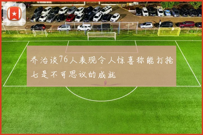 乔治谈76人表现令人惊喜称能打抢七是不可思议的成就