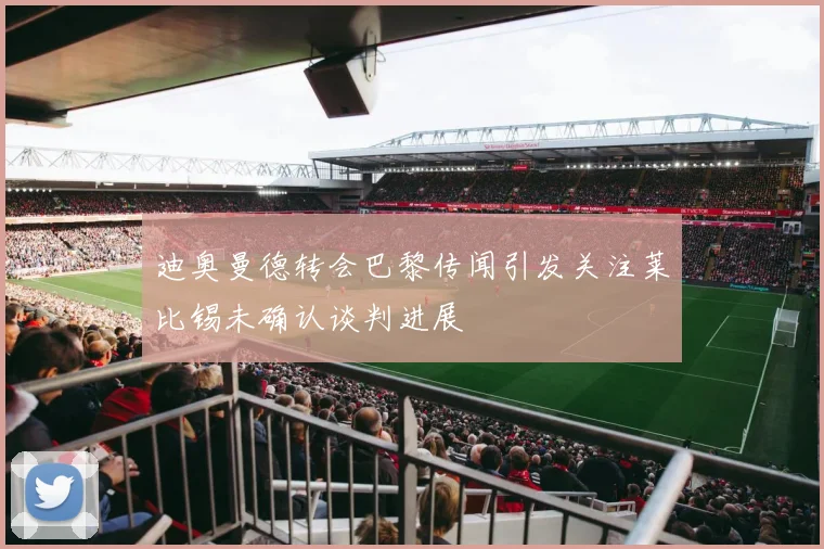 迪奥曼德转会巴黎传闻引发关注莱比锡未确认谈判进展