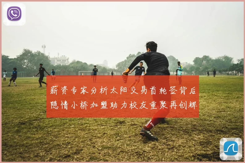 薪资专家分析太阳交易首轮签背后隐情小桥加盟助力校友重聚再创辉煌