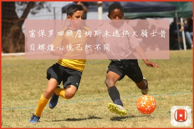 富保罗回顾詹姆斯未选热火骑士昔日辉煌心境已然不同