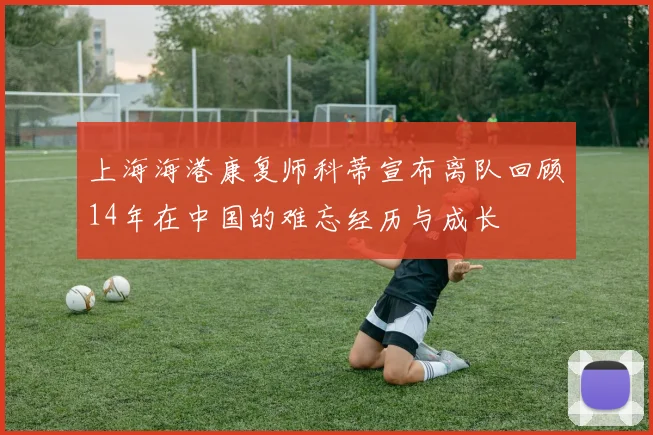 上海海港康复师科蒂宣布离队回顾14年在中国的难忘经历与成长
