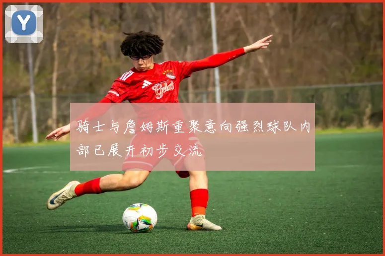 骑士与詹姆斯重聚意向强烈球队内部已展开初步交流