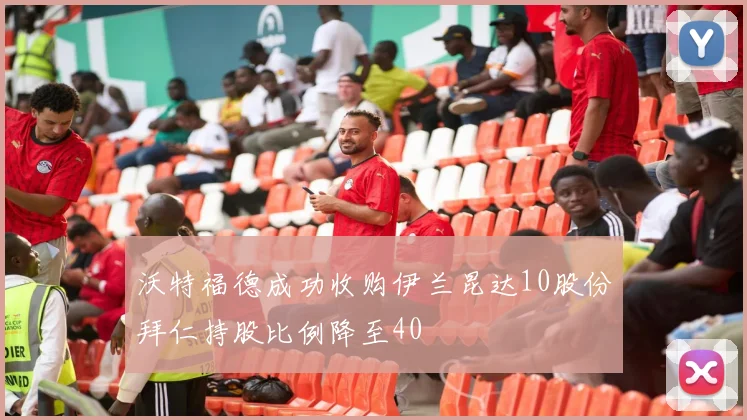 沃特福德成功收购伊兰昆达10股份拜仁持股比例降至40