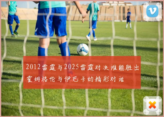 2012雷霆与2025雷霆对决谁能胜出霍姆格伦与伊巴卡的精彩对话