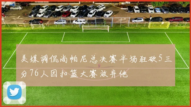 美媒调侃尚帕尼总决赛半场狂砍5三分76人因扣篮大赛放弃他