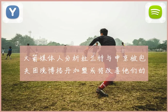 火箭媒体人分析杜兰特与申京被包夹困境博格丹加盟或将改善他们的进攻空间