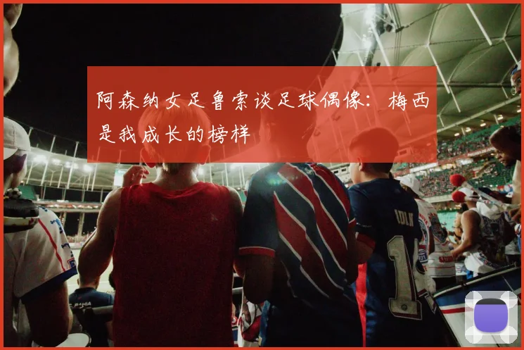 阿森纳女足鲁索谈足球偶像：梅西是我成长的榜样