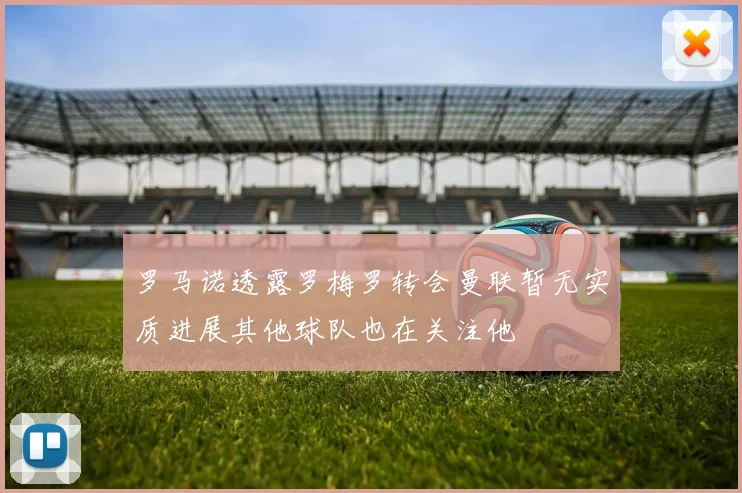 罗马诺透露罗梅罗转会曼联暂无实质进展其他球队也在关注他