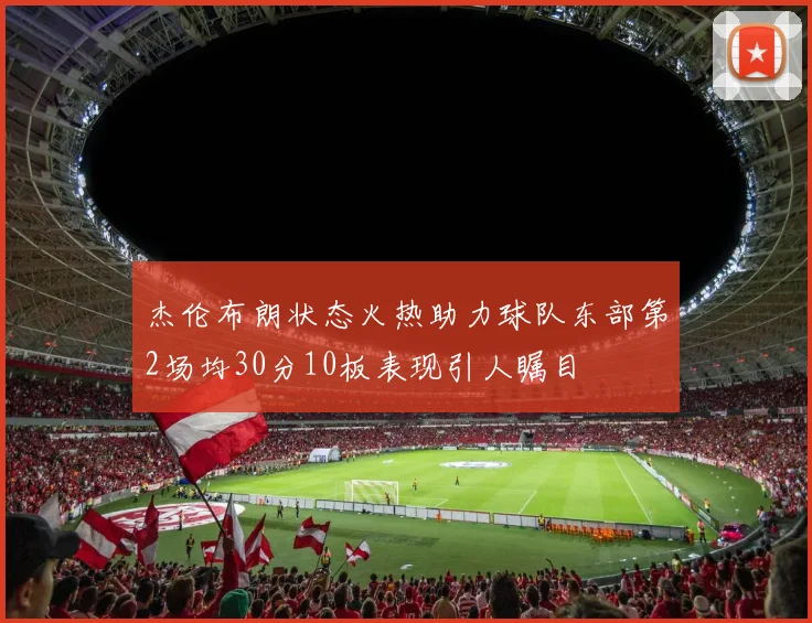 杰伦布朗状态火热助力球队东部第2场均30分10板表现引人瞩目