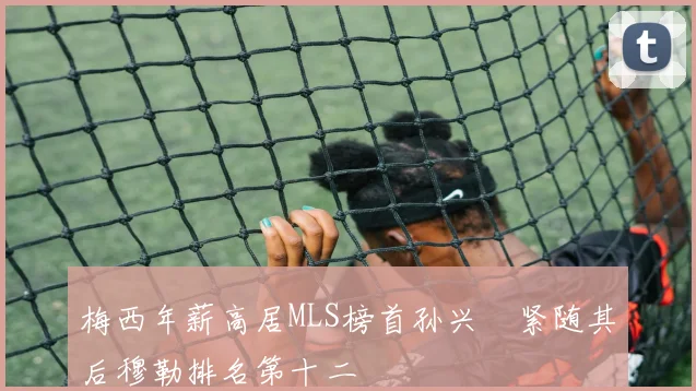 梅西年薪高居MLS榜首孙兴慜紧随其后穆勒排名第十二