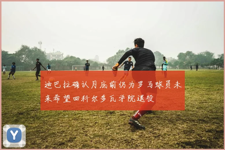 迪巴拉确认月底前仍为罗马球员未来希望回科尔多瓦学院退役