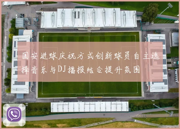 国安进球庆祝方式创新球员自主选择音乐与DJ播报结合提升氛围
