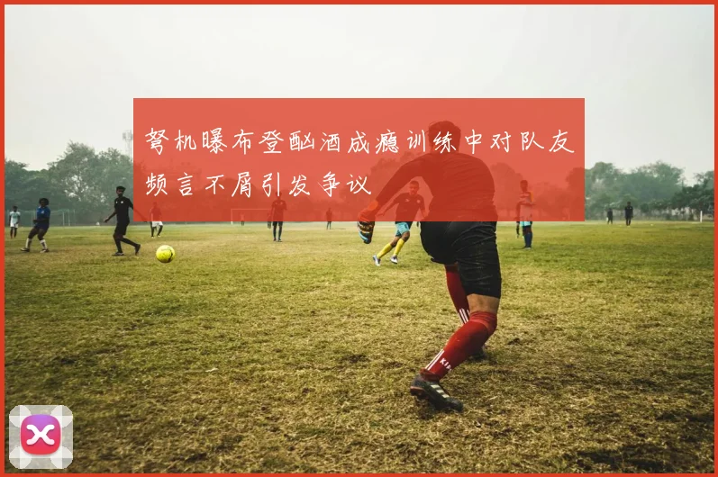弩机曝布登酗酒成瘾训练中对队友频言不屑引发争议