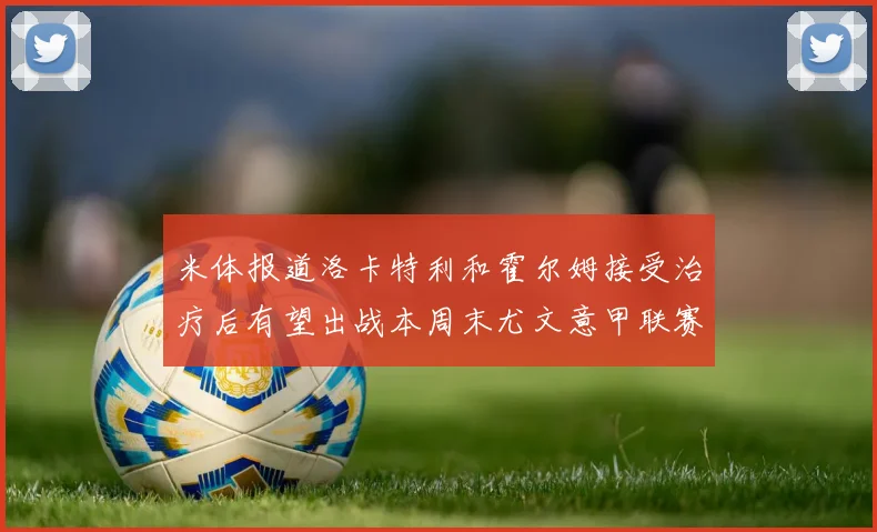 米体报道洛卡特利和霍尔姆接受治疗后有望出战本周末尤文意甲联赛