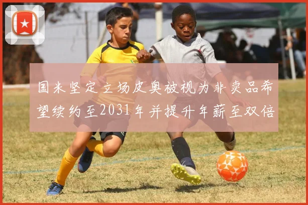 国米坚定立场皮奥被视为非卖品希望续约至2031年并提升年薪至双倍水平