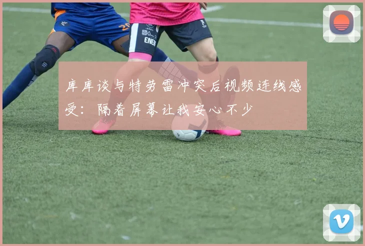 库库谈与特劳雷冲突后视频连线感受：隔着屏幕让我安心不少