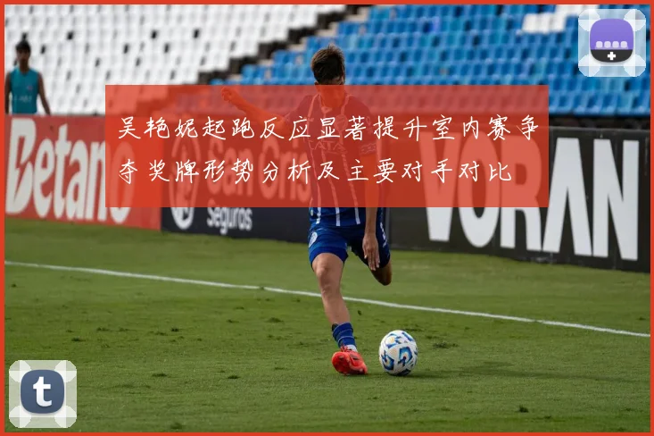 吴艳妮起跑反应显著提升室内赛争夺奖牌形势分析及主要对手对比