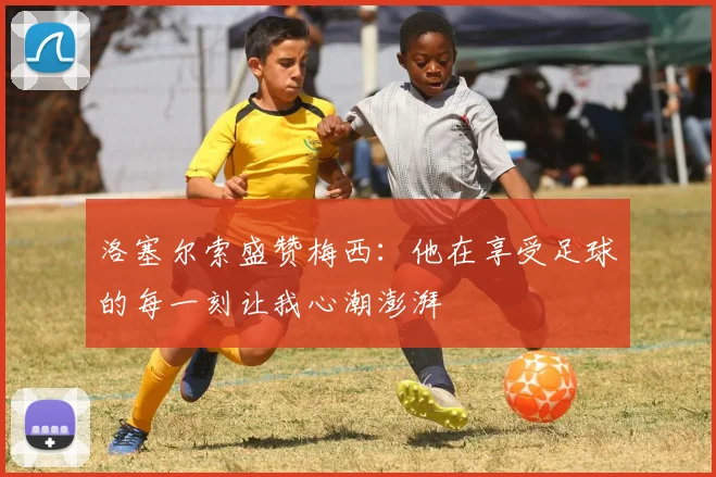 洛塞尔索盛赞梅西：他在享受足球的每一刻让我心潮澎湃